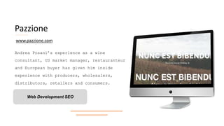Pazzione
Andrea Posani’s experience as a wine
consultant, US market manager, restauranteur
and European buyer has given him inside
experience with producers, wholesalers,
distributors, retailers and consumers.
Web Development SEO
www.pazzione.com
 