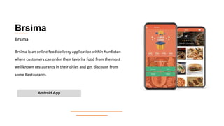 Brsima
Brsima is an online food delivery application within Kurdistan
where customers can order their favorite food from the most
well known restaurants in their cities and get discount from
some Restaurants.
Android App
Brsima
 
