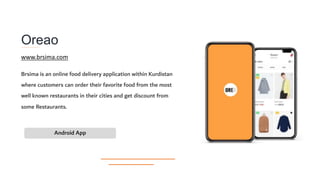 Oreao
Brsima is an online food delivery application within Kurdistan
where customers can order their favorite food from the most
well known restaurants in their cities and get discount from
some Restaurants.
Android App
www.brsima.com
 