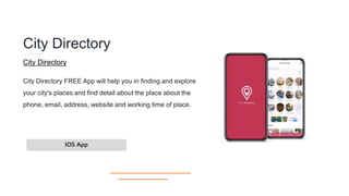 City Directory
City Directory FREE App will help you in finding and explore
your city's places and find detail about the place about the
phone, email, address, website and working time of place.
IOS App
City Directory
 