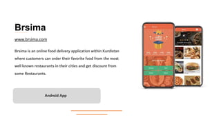 Brsima
Brsima is an online food delivery application within Kurdistan
where customers can order their favorite food from the most
well known restaurants in their cities and get discount from
some Restaurants.
Android App
www.brsima.com
 