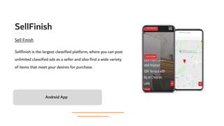 SellFinish
Sellfinish is the largest classified platform, where you can post
unlimited classified ads as a seller and also find a wide variety
of items that meet your desires for purchase.
Android App
Sell Finish
 