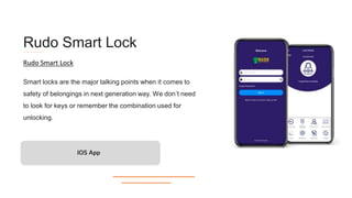 Rudo Smart Lock
Smart locks are the major talking points when it comes to
safety of belongings in next generation way. We don’t need
to look for keys or remember the combination used for
unlocking.
IOS App
Rudo Smart Lock
 