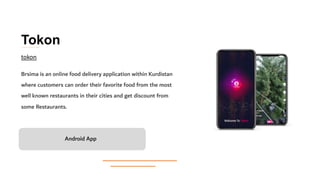 Tokon
Brsima is an online food delivery application within Kurdistan
where customers can order their favorite food from the most
well known restaurants in their cities and get discount from
some Restaurants.
Android App
tokon
 