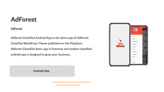 AdForest
Adforest Classified Android App is the demo app of AdForest
Classified WordPress Theme published on the PlayStore.
Adforest Classified demo app is foremost and modern classified
android app is designed to grow your business.
Android App
AdForest
 