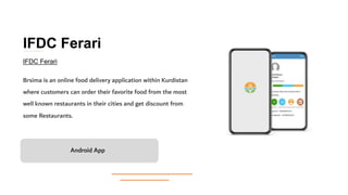 IFDC Ferari
Brsima is an online food delivery application within Kurdistan
where customers can order their favorite food from the most
well known restaurants in their cities and get discount from
some Restaurants.
Android App
IFDC Ferari
 