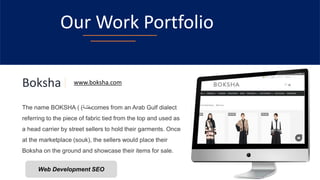 Our Work Portfolio
Boksha
The name BOKSHA ( ‫بقشة‬
) comes from an Arab Gulf dialect
referring to the piece of fabric tied from the top and used as
a head carrier by street sellers to hold their garments. Once
at the marketplace (souk), the sellers would place their
Boksha on the ground and showcase their items for sale.
www.boksha.com
Web Development SEO
 