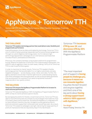 Powered by AppNexus | sales@appnexus.com | www.appnexus.com | ©2018 AppNexus Inc. All Rights Reserved.
THE CHALLENGE
Tomorrow TTH needed a technology partner that could deliver scale, flexibility and
programmatic performance
Inspired by people, driven by data and enabled by technology, Tomorrow TTH is
one of London’s fastest growing independent performance marketing agencies.
Through its custom Adgnosis technology stack, the firm delivers high-
performing programmatic campaigns for an international client base that
includes Amazon, Greenpeace and Wowcher.
Previously, the company had been using another platform for programmatic
buying. Despite the expertise of Tomorrow TTH’s sophisticated trading team, the
platform was struggling to meet its scale needs, making it difficult for Tomorrow
TTH to meet its performance goals.
In order to maximize its clients’ results, Tomorrow TTH needed a flexible
technology partner that would enable it to run highly customized, precisely
targeted campaigns -- across display, social, native, and video. Further, the
agency wanted to ensure that it had the right tools for understanding exactly
how these campaigns were being delivered, as well as brand safety guardrails
that would prevent its customers from advertising beside fraudulent,
inappropriate or low-quality content.
THE SOLUTION
Tomorrow TTH chooses the AppNexus Programmable Platform to increase its
reach and drive performance
Tomorrow TTH selected AppNexus’ DSP, the AppNexus Programmable Platform
(APP), to help its clients achieve superior results.
By leveraging the platform’s flexible, streamlined controls, Tomorrow TTH was
able to more efficiently execute complex buying strategies that made the most
of its team’s data science expertise. And because AppNexus is integrated with
so many different inventory sources, the agency quickly gained access to
external and direct supply that it otherwise never would have seen. As a result,
Tomorrow TTH scaled its campaigns overnight, delivering the large quantity of
premium impressions that are required by major firms like Amazon.
CASE STUDY
Tomorrow TTH Optimizes Performance With Flexible Campaign Controls
and Maximum Transparency
AppNexus+TomorrowTTH
Tomorrow TTH increases
CTR by over 3X, and
decreases CPA by 30%
With the AppNexus
Programmable Platform
“The most important
part of support is having
people to challenge you,
because it means we
can innovate together.
It pushes the tech forward
and we grow together,
and that’s one of the
key parts about having
a strong support team
which is 100% apparent
with AppNexus.”
Tom Wright
Head of Trading, Tomorrow TTH
 