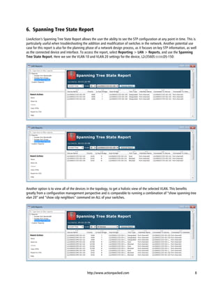 6. Spanning Tree State Report
LiveAction’s Spanning Tree State Report allows the user the ability to see the STP configuration at any point in time. This is
particularly useful when troubleshooting the addition and modification of switches in the network. Another potential use
case for this report is also for the planning phase of a network design process, as it focuses on key STP information, as well
as the connected device and interface. To access the report, select Reporting > LAN > Reports, and use the Spanning
Tree State Report. Here we see the VLAN 10 and VLAN 20 settings for the device, L2c3560SCOPE-DS-150:




Another option is to view all of the devices in the topology, to get a holistic view of the selected VLAN. This benefits
greatly from a configuration management perspective and is comparable to running a combination of “show spanning-tree
vlan 20” and “show cdp neighbors” command on ALL of your switches.




                                             http://www.actionpacked.com                                                    8
 