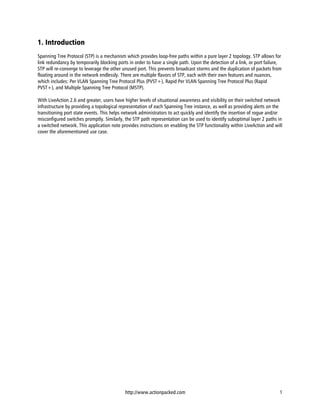1. Introduction
Spanning Tree Protocol (STP) is a mechanism which provides loop-free paths within a pure layer 2 topology. STP allows for
link redundancy by temporarily blocking ports in order to have a single path. Upon the detection of a link, or port failure,
STP will re-converge to leverage the other unused port. This prevents broadcast storms and the duplication of packets from
floating around in the network endlessly. There are multiple flavors of STP, each with their own features and nuances,
which includes: Per VLAN Spanning Tree Protocol Plus (PVST+), Rapid Per VLAN Spanning Tree Protocol Plus (Rapid
PVST+), and Multiple Spanning Tree Protocol (MSTP).

With LiveAction 2.6 and greater, users have higher levels of situational awareness and visibility on their switched network
infrastructure by providing a topological representation of each Spanning Tree instance, as well as providing alerts on the
transitioning port state events. This helps network administrators to act quickly and identify the insertion of rogue and/or
misconfigured switches promptly. Similarly, the STP path representation can be used to identify suboptimal layer 2 paths in
a switched network. This application note provides instructions on enabling the STP functionality within LiveAction and will
cover the aforementioned use case.




                                            http://www.actionpacked.com                                                    1
 