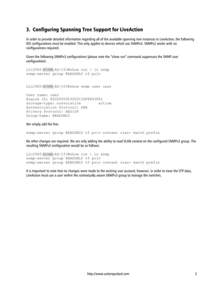 3. Configuring Spanning Tree Support for LiveAction
In order to provide detailed information regarding all of the available spanning tree instances in LiveAction, the following
IOS configurations must be enabled. This only applies to devices which use SNMPv3. SNMPv2 works with no
configurations required.

Given the following SNMPv3 configurations (please note the “show run” command suppresses the SNMP user
configuration):

L2c2960SCOPE-AS-153#show run | in snmp
snmp-server group READONLY v3 priv


L2c2960SCOPE-AS-153#show snmp user user

User name: user
Engine ID: 8000000903002C36F8843F81
storage-type: nonvolatile        active
Authentication Protocol: SHA
Privacy Protocol: AES128
Group-name: READONLY

We simply add the line:

snmp-server group READONLY v3 priv context vlan- match prefix

No other changes are required. We are only adding the ability to read VLAN context on the configured SNMPv3 group. The
resulting SNMPv3 configuration would be as follows:

L2c2960SCOPE-AS-153#show run | in snmp
snmp-server group READONLY v3 priv
snmp-server group READONLY v3 priv context vlan- match prefix

It is important to note that no changes were made to the existing user account; however, in order to view the STP data,
LiveAction must use a user within the contextually aware SNMPv3 group to manage the switches.




                                             http://www.actionpacked.com                                                       3
 