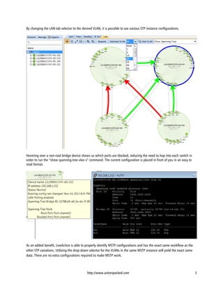 By changing the LAN tab selector to the desired VLAN, it is possible to see various STP instance configurations.




Hovering over a non-root bridge device shows us which ports are blocked, reducing the need to hop into each switch in
order to run the “show spanning-tree vlan x” command. The current configuration is placed in front of you in an easy to
read format.




As an added benefit, LiveAction is able to properly identify MSTP configurations and has the exact same workflow as the
other STP variations. Utilizing the drop down selector for the VLANs in the same MSTP instance will yield the exact same
data. There are no extra configurations required to make MSTP work.



                                            http://www.actionpacked.com                                                    5
 