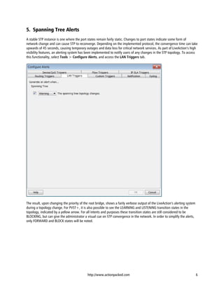 5. Spanning Tree Alerts
A stable STP instance is one where the port states remain fairly static. Changes to port states indicate some form of
network change and can cause STP to reconverge. Depending on the implemented protocol, the convergence time can take
upwards of 45 seconds, causing temporary outages and data loss for critical network services. As part of LiveAction’s high
visibility features, an alerting system has been implemented to notify users of any changes in the STP topology. To access
this functionality, select Tools > Configure Alerts, and access the LAN Triggers tab.




The result, upon changing the priority of the root bridge, shows a fairly verbose output of the LiveAction’s alerting system
during a topology change. For PVST+, it is also possible to see the LEARNING and LISTENING transition states in the
topology, indicated by a yellow arrow. For all intents and purposes these transition states are still considered to be
BLOCKING, but can give the administrator a visual cue on STP convergence in the network. In order to simplify the alerts,
only FORWARD and BLOCK states will be noted.




                                            http://www.actionpacked.com                                                        6
 