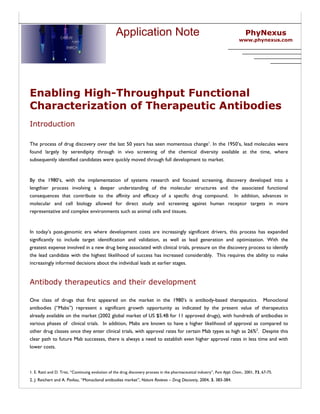 Application Note                                                              PhyNexus
                                                                                                                             www.phynexus.com




Enabling High-Throughput Functional
Characterization of Therapeutic Antibodies
Introduction

The process of drug discovery over the last 50 years has seen momentous change1. In the 1950’s, lead molecules were
found largely by serendipity through in vivo screening of the chemical diversity available at the time, where
subsequently identified candidates were quickly moved through full development to market.


By the 1980’s, with the implementation of systems research and focused screening, discovery developed into a
lengthier process involving a deeper understanding of the molecular structures and the associated functional
consequences that contribute to the affinity and efficacy of a specific drug compound. In addition, advances in
molecular and cell biology allowed for direct study and screening against human receptor targets in more
representative and complex environments such as animal cells and tissues.


In today’s post-genomic era where development costs are increasingly significant drivers, this process has expanded
significantly to include target identification and validation, as well as lead generation and optimization. With the
greatest expense involved in a new drug being associated with clinical trials, pressure on the discovery process to identify
the lead candidate with the highest likelihood of success has increased considerably. This requires the ability to make
increasingly informed decisions about the individual leads at earlier stages.


Antibody therapeutics and their development

One class of drugs that first appeared on the market in the 1980’s is antibody-based therapeutics. Monoclonal
antibodies (“Mabs”) represent a significant growth opportunity as indicated by the present value of therapeutics
already available on the market (2002 global market of US $5.4B for 11 approved drugs), with hundreds of antibodies in
various phases of clinical trials. In addition, Mabs are known to have a higher likelihood of approval as compared to
other drug classes once they enter clinical trials, with approval rates for certain Mab types as high as 26%2. Despite this
clear path to future Mab successes, there is always a need to establish even higher approval rates in less time and with
lower costs.



1. E. Ratti and D. Trist, “Continuing evolution of the drug discovery process in the pharmaceutical industry”, Pure Appl. Chem., 2001, 73, 67-75.
2. J. Reichert and A. Pavlou, “Monoclonal antibodies market”, Nature Reviews – Drug Discovery, 2004, 3, 383-384.
 