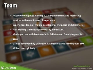 Team
• Award winning (Red Herring 2012) Development and marketing
services with over 5 years of experience.
• Experiences team of mobile developers , engineers and designers.
• First Training Gamification company in Pakistan.
• Media partner with Freemantle in Pakistan and Gamifying media
apps.
• Games developed by GenITeam has been downloaded by over 100
Million users globally
 
