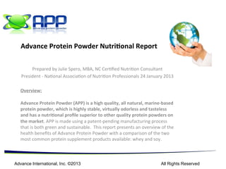  	
  	
  	
  	
  	
  	
  	
  	
  	
  	
  	
  	
  	
  	
  	
   	
  
Julie	
  Spero,	
  MBA,	
  NC	
   	
   1	
  of	
  15	
  
	
  
	
  
	
  
Advance	
  Protein	
  Powder	
  Nutritional	
  Report	
  
	
  
	
  
	
  
	
  Julie	
  Spero,	
  MBA,	
  NC	
  
	
  President,	
  National	
  Association	
  of	
  Nutrition	
  Professionals	
  
	
  
18	
  May	
  2014	
  
	
  
Overview:	
  
	
  
Advance	
  Protein	
  Powder	
  (APP)	
  is	
  a	
  high	
  quality,	
  organically	
  derived,	
  wild	
  marine-­‐based	
  
protein	
  powder,	
  which	
  is	
  highly	
  stable	
  with	
  a	
  shelf	
  life	
  of	
  over	
  5	
  years.	
  	
  It	
  is	
  virtually	
  odorless	
  
and	
  tasteless	
  with	
  high	
  levels	
  of	
  naturally	
  occurring	
  organic	
  minerals	
  giving	
  it	
  a	
  nutritional	
  
profile	
  superior	
  to	
  other	
  protein	
  powders	
  on	
  the	
  market.	
  	
  APP	
  is	
  made	
  using	
  a	
  patent-­‐
pending	
  manufacturing	
  process	
  that	
  is	
  both	
  green	
  and	
  sustainable.	
  	
  It	
  is	
  non-­‐hygroscopic	
  and	
  
very	
  moisture	
  resistant,	
  contributing	
  to	
  its	
  long	
  shelf	
  life.	
  	
  This	
  report	
  presents	
  an	
  overview	
  of	
  
the	
  health	
  benefits	
  of	
  the	
  all	
  natural	
  Advance	
  Protein	
  Powder	
  comparing	
  it	
  with	
  BlueWave,	
  
another	
  fish	
  protein	
  product	
  on	
  the	
  market	
  and	
  also	
  with	
  several	
  examples	
  from	
  the	
  two	
  
most	
  common	
  protein	
  supplement	
  categories	
  available:	
  whey	
  and	
  soy.	
  
	
  
	
  
	
  
 