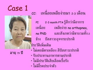 PI 2-3 month PTA  รู้สึกว่ามีอาการเหนื่อย เพลียง่าย  no orthopnea, no PND   และสังเกตว่ามีขาบวมทั้ง   2   ข้าง  ปัสสาวะอุจจาระปรกติ  Case 1 CC:   เหนื่อยเพลียง่ายมา  2-3   เดือน ประวัติเพิ่มเติม ไม่เคยมีตาเหลือง สีปัสสาวะปรกติ รับประทานอาหารตามปรกติ ไม่มีประวัติเสียเลือดเรื้อรัง ไม่มีโรคประจำตัว อายุ  79   ปี 