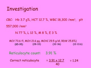 Reticulocyte count:  3.91 % Investigation  CBC: Hb 3.7 g%, HCT 12.7 %, WBC 18,300 /mm 3 ,  plt 557,000 /mm 3 N 77 %, L 12 %, M 8 %, E 3 % MCV 73.6 fl, MCH 21.6 pg, MCHC 29.5 g/dl , RDW 25.8%) (85-95) (28-33) (32-36) (12-13.6) Correct reticulocyte =  3.91 x 12.7 40 = 1.24 