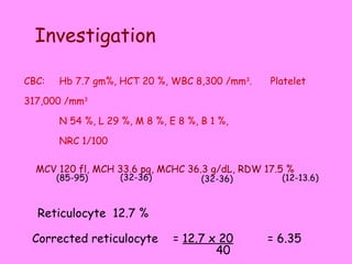 CBC: Hb 7.7 gm%, HCT 20 %, WBC 8,300 /mm 3 .  Platelet 317,000 /mm 3 N 54 %, L 29 %, M 8 %, E 8 %, B 1 %,  NRC 1/100 Investigation  Reticulocyte  12.7 % MCV 120 fl, MCH 33.6 pg, MCHC 36.3 g/dL, RDW 17.5 %  (85-95) (32-36) (32-36) (12-13.6) Corrected reticulocyte =  12.7 x 20 40 = 6.35 