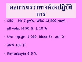 ผลการตรวจทางห้องปฏิบัติการ CBC:- Hb 7 gm%, WBC 12,500 /mm 3 , plt-adq, N 90 %, L 10 % UA:- sp.gr. 1.020, blood 3+, cell 0 MCV 102 fl Reticulocyte 9.5 % 