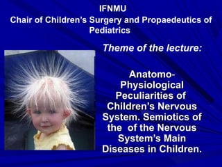 IFNMU
Chair of Children’s Surgery and Propаedeutics of
Pediatrics
Theme of the lecture:
AnatomoAnatomo--
PhysiologicalPhysiological
Peculiarities ofPeculiarities of
Children’s NervousChildren’s Nervous
System. Semiotics ofSystem. Semiotics of
the of the Nervousthe of the Nervous
System’s MainSystem’s Main
Diseases in Children.Diseases in Children.
 