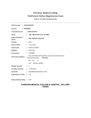 Christian Medical College
OutPatient Online Registration Form
Vellore - 632 004 Tamilnadu India
Web Transid : 160814W00450
Seq.No : EDRHQI6
Confirmation No : 160814C00149
Name : MR. MD.MAMUNUR RASHID
Father/Husband
Name
: MD.AKRAM HOSSAI
Gender : Male
Date of Birth : 31/12/1987
Nationality : BANGLADESH
Religion : MUSLIM
Occupation : FARMER
Permanent Address :
VILL-MOTHURAPUR,POST-ALTAFNAGOR,THANA-
DUPCHANCHIA , BOGRA
Nil , Nil - 0
Nil , BANGLADESH
Mobile Number : 0
Landline Number : 1735861843
Email ID : KARIM28SK@GMAIL.COM
Department / Clinic : Nil
Patient Relationship : FAT
CHRISTIAN MEDICAL COLLEGE & HOSPITAL, VELLORE-
632004
 