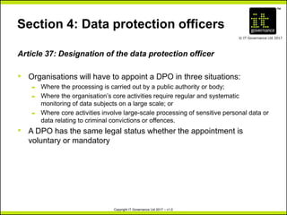 TM
© IT Governance Ltd 2017
Copyright IT Governance Ltd 2017 – v1.0
Section 4: Data protection officers
Article 37: Designation of the data protection officer
• Organisations will have to appoint a DPO in three situations:
– Where the processing is carried out by a public authority or body;
– Where the organisation’s core activities require regular and systematic
monitoring of data subjects on a large scale; or
– Where core activities involve large-scale processing of sensitive personal data or
data relating to criminal convictions or offences.
• A DPO has the same legal status whether the appointment is
voluntary or mandatory
 