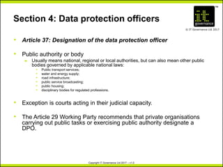 TM
© IT Governance Ltd 2017
Copyright IT Governance Ltd 2017 – v1.0
Section 4: Data protection officers
• Article 37: Designation of the data protection officer
• Public authority or body
– Usually means national, regional or local authorities, but can also mean other public
bodies governed by applicable national laws:
º Public transport services;
º water and energy supply;
º road infrastructure;
º public service broadcasting;
º public housing;
º disciplinary bodies for regulated professions.
• Exception is courts acting in their judicial capacity.
• The Article 29 Working Party recommends that private organisations
carrying out public tasks or exercising public authority designate a
DPO.
 