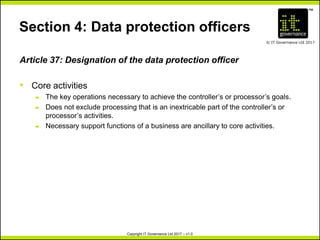 TM
© IT Governance Ltd 2017
Copyright IT Governance Ltd 2017 – v1.0
Section 4: Data protection officers
Article 37: Designation of the data protection officer
• Core activities
– The key operations necessary to achieve the controller’s or processor’s goals.
– Does not exclude processing that is an inextricable part of the controller’s or
processor’s activities.
– Necessary support functions of a business are ancillary to core activities.
 
