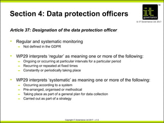 TM
© IT Governance Ltd 2017
Copyright IT Governance Ltd 2017 – v1.0
Section 4: Data protection officers
Article 37: Designation of the data protection officer
• Regular and systematic monitoring
– Not defined in the GDPR
• WP29 interprets ‘regular’ as meaning one or more of the following:
– Ongoing or occurring at particular intervals for a particular period
– Recurring or repeated at fixed times
– Constantly or periodically taking place
• WP29 interprets ‘systematic’ as meaning one or more of the following:
– Occurring according to a system
– Pre-arranged, organised or methodical
– Taking place as part of a general plan for data collection
– Carried out as part of a strategy
 