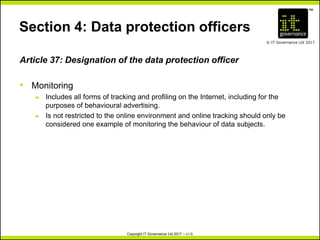 TM
© IT Governance Ltd 2017
Copyright IT Governance Ltd 2017 – v1.0
Section 4: Data protection officers
Article 37: Designation of the data protection officer
• Monitoring
– Includes all forms of tracking and profiling on the Internet, including for the
purposes of behavioural advertising.
– Is not restricted to the online environment and online tracking should only be
considered one example of monitoring the behaviour of data subjects.
 