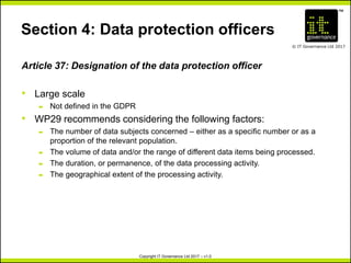 TM
© IT Governance Ltd 2017
Copyright IT Governance Ltd 2017 – v1.0
Section 4: Data protection officers
Article 37: Designation of the data protection officer
• Large scale
– Not defined in the GDPR
• WP29 recommends considering the following factors:
– The number of data subjects concerned – either as a specific number or as a
proportion of the relevant population.
– The volume of data and/or the range of different data items being processed.
– The duration, or permanence, of the data processing activity.
– The geographical extent of the processing activity.
 