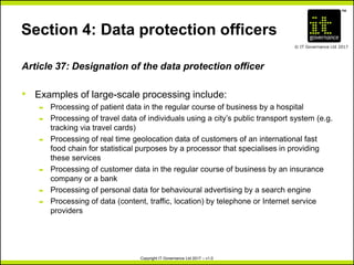 TM
© IT Governance Ltd 2017
Copyright IT Governance Ltd 2017 – v1.0
Section 4: Data protection officers
Article 37: Designation of the data protection officer
• Examples of large-scale processing include:
– Processing of patient data in the regular course of business by a hospital
– Processing of travel data of individuals using a city’s public transport system (e.g.
tracking via travel cards)
– Processing of real time geolocation data of customers of an international fast
food chain for statistical purposes by a processor that specialises in providing
these services
– Processing of customer data in the regular course of business by an insurance
company or a bank
– Processing of personal data for behavioural advertising by a search engine
– Processing of data (content, traffic, location) by telephone or Internet service
providers
 