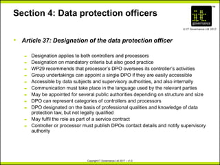 TM
© IT Governance Ltd 2017
Copyright IT Governance Ltd 2017 – v1.0
Section 4: Data protection officers
• Article 37: Designation of the data protection officer
– Designation applies to both controllers and processors
– Designation on mandatory criteria but also good practice
– WP29 recommends that processor’s DPO oversees its controller’s activities
– Group undertakings can appoint a single DPO if they are easily accessible
– Accessible by data subjects and supervisory authorities, and also internally
– Communication must take place in the language used by the relevant parties
– May be appointed for several public authorities depending on structure and size
– DPO can represent categories of controllers and processors
– DPO designated on the basis of professional qualities and knowledge of data
protection law, but not legally qualified
– May fulfil the role as part of a service contract
– Controller or processor must publish DPOs contact details and notify supervisory
authority
 