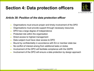 TM
© IT Governance Ltd 2017
Copyright IT Governance Ltd 2017 – v1.0
Section 4: Data protection officers
Article 38: Position of the data protection officer
– Organisations must ensure proper and timely involvement of the DPO
– Organisations must provide support through necessary resources
– DPO has a large degree of independence
– Protected role within the organisation
– Direct access to highest management
– Data subject must have clear access to DPO
– Bound by confidentiality in accordance with EU or member state law
– No conflict of interest arising from additional tasks or duties
– Involvement of the DPO will facilitate compliance with the GDPR
– Involvement of the DPO will ensure a data protection by design approach
 