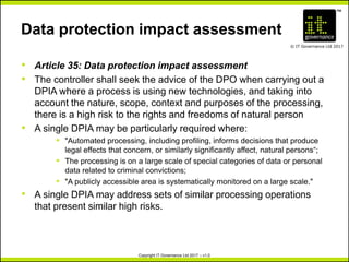 TM
© IT Governance Ltd 2017
Copyright IT Governance Ltd 2017 – v1.0
Data protection impact assessment
• Article 35: Data protection impact assessment
• The controller shall seek the advice of the DPO when carrying out a
DPIA where a process is using new technologies, and taking into
account the nature, scope, context and purposes of the processing,
there is a high risk to the rights and freedoms of natural person
• A single DPIA may be particularly required where:
º "Automated processing, including profiling, informs decisions that produce
legal effects that concern, or similarly significantly affect, natural persons“;
º The processing is on a large scale of special categories of data or personal
data related to criminal convictions;
º "A publicly accessible area is systematically monitored on a large scale."
• A single DPIA may address sets of similar processing operations
that present similar high risks.
 