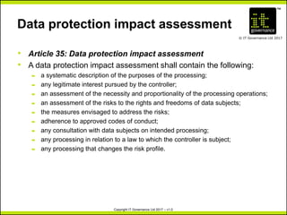 TM
© IT Governance Ltd 2017
Copyright IT Governance Ltd 2017 – v1.0
Data protection impact assessment
• Article 35: Data protection impact assessment
• A data protection impact assessment shall contain the following:
– a systematic description of the purposes of the processing;
– any legitimate interest pursued by the controller;
– an assessment of the necessity and proportionality of the processing operations;
– an assessment of the risks to the rights and freedoms of data subjects;
– the measures envisaged to address the risks;
– adherence to approved codes of conduct;
– any consultation with data subjects on intended processing;
– any processing in relation to a law to which the controller is subject;
– any processing that changes the risk profile.
 