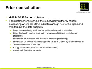 TM
© IT Governance Ltd 2017
Copyright IT Governance Ltd 2017 – v1.0
Prior consultation
• Article 36: Prior consultation
• The controller shall consult the supervisory authority prior to
processing where the DPIA indicates a “high risk to the rights and
freedoms of the data subjects”.
– Supervisory authority shall provide written advice to the controller;
– Controller has to provide information on responsibilities of controller and
processor;
– Information on purposes and means of intended processing;
– Information on measures and safeguards taken to protect rights and freedoms;
– The contact details of the DPO;
– A copy of the data protection impact assessment;
– Any other information requested.
 