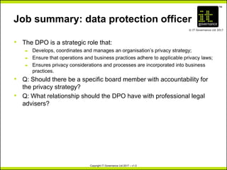 TM
© IT Governance Ltd 2017
Copyright IT Governance Ltd 2017 – v1.0
Job summary: data protection officer
• The DPO is a strategic role that:
– Develops, coordinates and manages an organisation’s privacy strategy;
– Ensure that operations and business practices adhere to applicable privacy laws;
– Ensures privacy considerations and processes are incorporated into business
practices.
• Q: Should there be a specific board member with accountability for
the privacy strategy?
• Q: What relationship should the DPO have with professional legal
advisers?
 