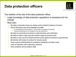 TM
© IT Governance Ltd 2017
Copyright IT Governance Ltd 2017 – v1.0
Data protection officers
The realities of the role of the data protection officer
• Legal knowledge of data protection regulations is necessary but not
enough
• Must also:
– Be able to articulate privacy by design and by default to delivery functions
– Have information security knowledge and skills
º An understanding of how to deliver C, I and A within a management framework
º A good understanding of risk management and risk assessments
– Be able to coordinate and advise on data breaches and notification
– Be able to make a cyber security incident response process work.
– Be able to carry out and interpret internal audits against compliance requirements
– Be familiar with codes of conduct for industry sector
– Have a good understanding of compliance standards and data marks
– Lead co-operation with supervisory authority
– Have excellent communication skills
 