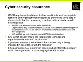 TM
© IT Governance Ltd 2017
Copyright IT Governance Ltd 2017 – v1.0
Cyber security assurance
• GDPR requirement – data controllers must implement “appropriate
technical and organisational measures to ensure and to be able to
demonstrate that the processing is performed in accordance with
this Regulation.”
– Must include appropriate data protection policies
– Organizations may use adherence to approved codes of conduct or management
system certifications “as an element by which to demonstrate compliance with
their obligations”
– ICO and BSI are both developing new GDPR-focused standards
• ISO 27001 already meets the “appropriate technical and
organisational measures” requirement
• It provides assurance to the board that data security is being
managed in accordance with the regulation
• It helps manage ALL information assets and all information security
within the organisation – protecting against ALL threats
 