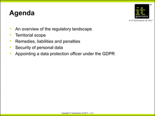 TM
© IT Governance Ltd 2017
Copyright IT Governance Ltd 2017 – v1.0
Agenda
• An overview of the regulatory landscape
• Territorial scope
• Remedies, liabilities and penalties
• Security of personal data
• Appointing a data protection officer under the GDPR
 