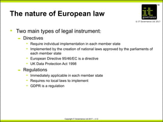 TM
© IT Governance Ltd 2017
Copyright IT Governance Ltd 2017 – v1.0
The nature of European law
• Two main types of legal instrument:
– Directives
º Require individual implementation in each member state
º Implemented by the creation of national laws approved by the parliaments of
each member state
º European Directive 95/46/EC is a directive
º UK Data Protection Act 1998
– Regulations
º Immediately applicable in each member state
º Requires no local laws to implement
º GDPR is a regulation
 