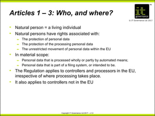 TM
© IT Governance Ltd 2017
Copyright IT Governance Ltd 2017 – v1.0
Articles 1 – 3: Who, and where?
• Natural person = a living individual
• Natural persons have rights associated with:
– The protection of personal data
– The protection of the processing personal data
– The unrestricted movement of personal data within the EU
• In material scope:
– Personal data that is processed wholly or partly by automated means;
– Personal data that is part of a filing system, or intended to be.
• The Regulation applies to controllers and processors in the EU,
irrespective of where processing takes place.
• It also applies to controllers not in the EU
 