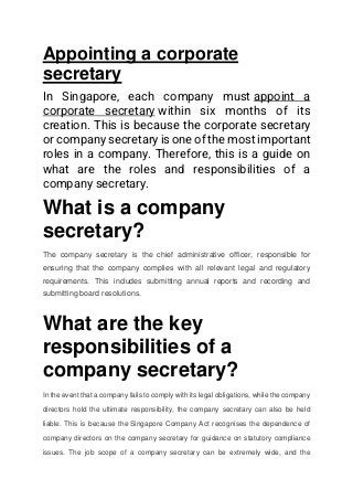 Appointing a corporate
secretary
In Singapore, each company must appoint a
corporate secretary within six months of its
creation. This is because the corporate secretary
or company secretary is one of the most important
roles in a company. Therefore, this is a guide on
what are the roles and responsibilities of a
company secretary.
What is a company
secretary?
The company secretary is the chief administrative officer, responsible for
ensuring that the company complies with all relevant legal and regulatory
requirements. This includes submitting annual reports and recording and
submitting board resolutions.
What are the key
responsibilities of a
company secretary?
In the event that a company fails to comply with its legal obligations, while the company
directors hold the ultimate responsibility, the company secretary can also be held
liable. This is because the Singapore Company Act recognises the dependence of
company directors on the company secretary for guidance on statutory compliance
issues. The job scope of a company secretary can be extremely wide, and the
 