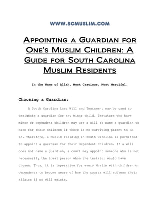 www.scmuslim.com
Appointing a Guardian for
One's Muslim Children: A
Guide for South Carolina
Muslim Residents
In the Name of Allah, Most Gracious, Most Merciful.
Choosing a Guardian:
A South Carolina Last Will and Testament may be used to
designate a guardian for any minor child. Testators who have
minor or dependent children may use a will to name a guardian to
care for their children if there is no surviving parent to do
so. Therefore, a Muslim residing in South Carolina is permitted
to appoint a guardian for their dependent children. If a will
does not name a guardian, a court may appoint someone who is not
necessarily the ideal person whom the testator would have
chosen. Thus, it is imperative for every Muslim with children or
dependents to become aware of how the courts will address their
affairs if no will exists.
 