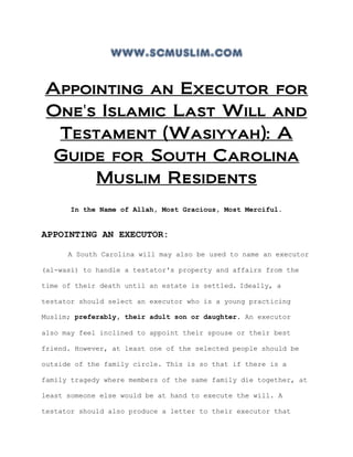 www.scmuslim.com
Appointing an Executor for
One's Islamic Last Will and
Testament (Wasiyyah): A
Guide for South Carolina
Muslim Residents
In the Name of Allah, Most Gracious, Most Merciful.
APPOINTING AN EXECUTOR:
A South Carolina will may also be used to name an executor
(al-wasi) to handle a testator's property and affairs from the
time of their death until an estate is settled. Ideally, a
testator should select an executor who is a young practicing
Muslim; preferably, their adult son or daughter. An executor
also may feel inclined to appoint their spouse or their best
friend. However, at least one of the selected people should be
outside of the family circle. This is so that if there is a
family tragedy where members of the same family die together, at
least someone else would be at hand to execute the will. A
testator should also produce a letter to their executor that
 