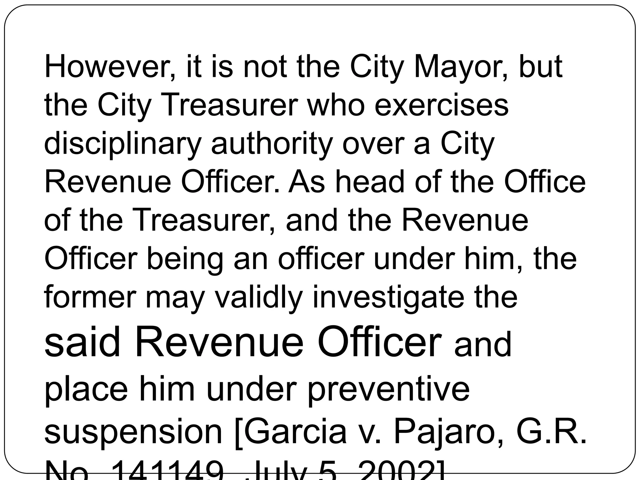 However, it is not the City Mayor, but
the City Treasurer who exercises
disciplinary authority over a City
Revenue Officer. As head of the Office
of the Treasurer, and the Revenue
Officer being an officer under him, the
former may validly investigate the
said Revenue Officer and
place him under preventive
suspension [Garcia v. Pajaro, G.R.
 