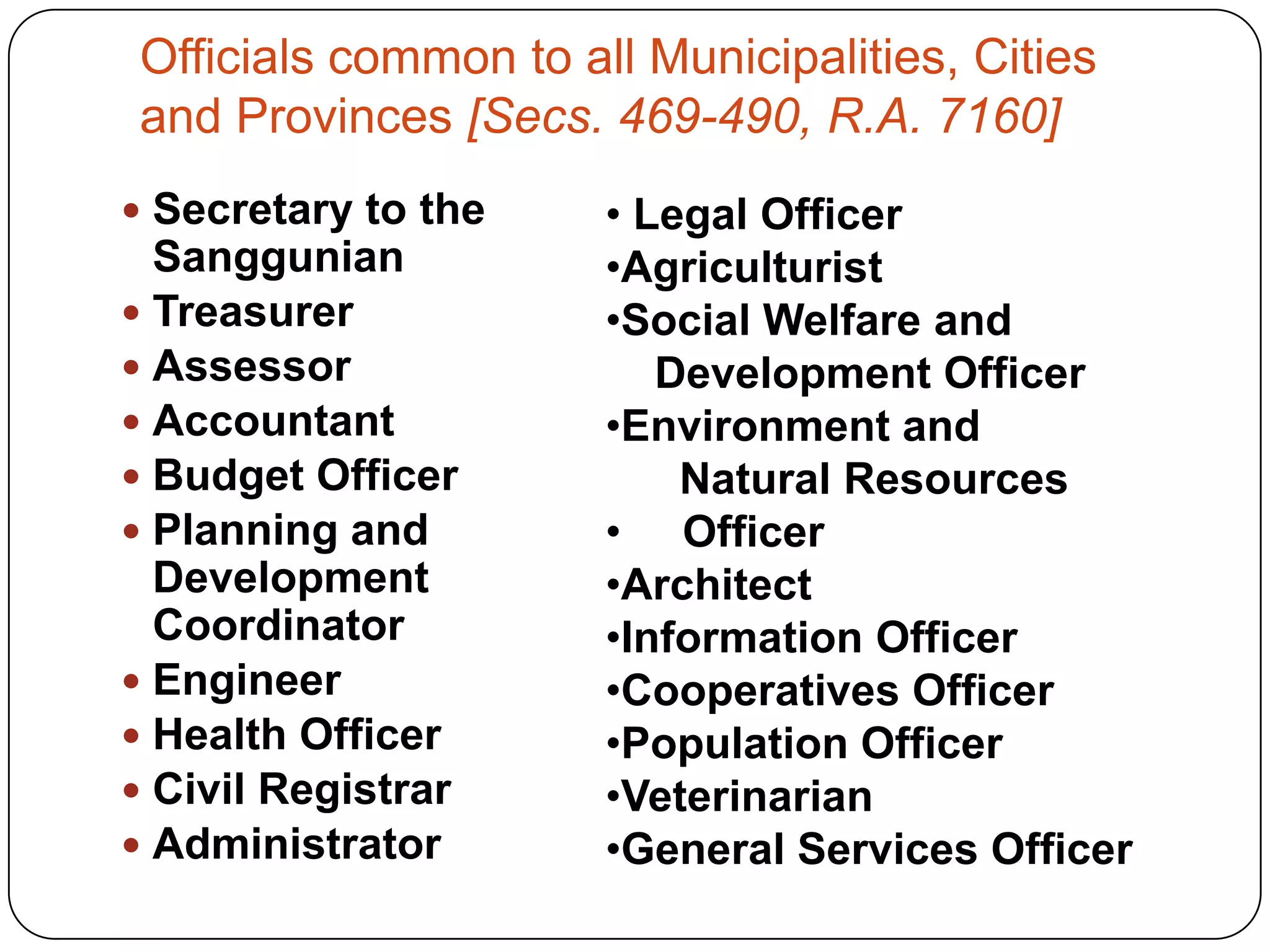 Officials common to all Municipalities, Cities
and Provinces [Secs. 469-490, R.A. 7160]
 Secretary to the    • Legal Officer
  Sanggunian          •Agriculturist
 Treasurer           •Social Welfare and
 Assessor               Development Officer
 Accountant          •Environment and
 Budget Officer          Natural Resources
 Planning and        • Officer
  Development         •Architect
  Coordinator         •Information Officer
 Engineer            •Cooperatives Officer
 Health Officer      •Population Officer
 Civil Registrar     •Veterinarian
 Administrator       •General Services Officer
 
