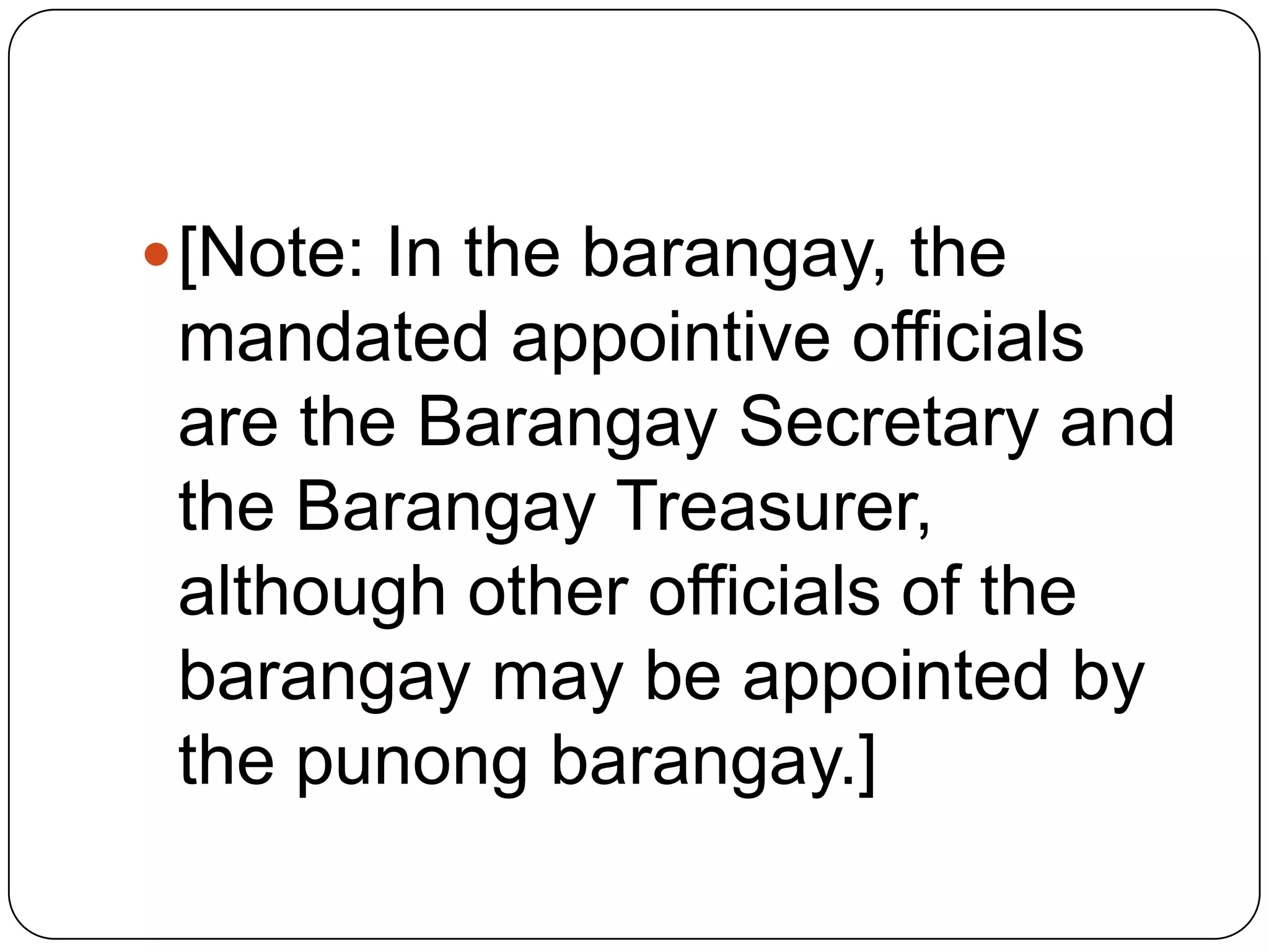  [Note: In the barangay, the
 mandated appointive officials
 are the Barangay Secretary and
 the Barangay Treasurer,
 although other officials of the
 barangay may be appointed by
 the punong barangay.]
 
